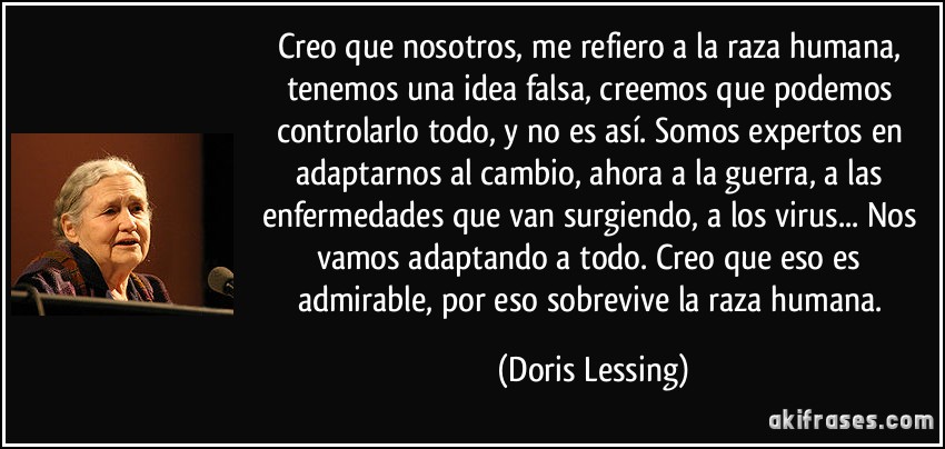 Creo que nosotros, me refiero a la raza humana, tenemos una idea falsa, creemos que podemos controlarlo todo, y no es así. Somos expertos en adaptarnos al cambio, ahora a la guerra, a las enfermedades que van surgiendo, a los virus... Nos vamos adaptando a todo. Creo que eso es admirable, por eso sobrevive la raza humana. (Doris Lessing)
