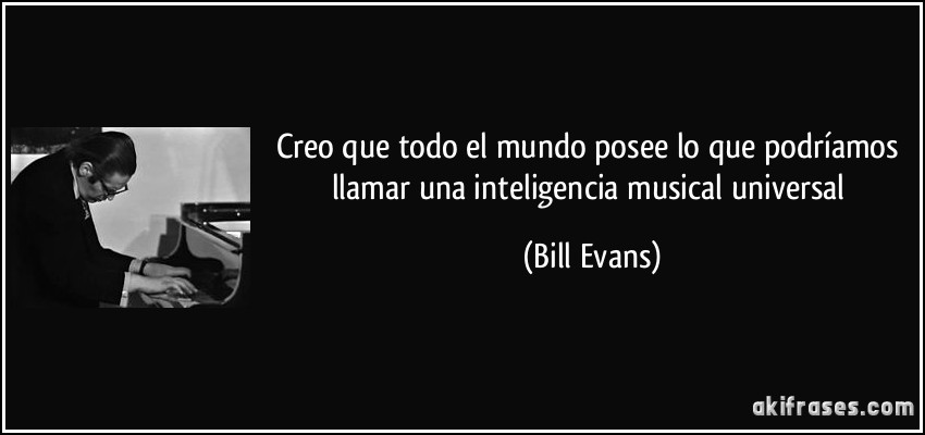 Creo que todo el mundo posee lo que podríamos llamar una inteligencia musical universal (Bill Evans)