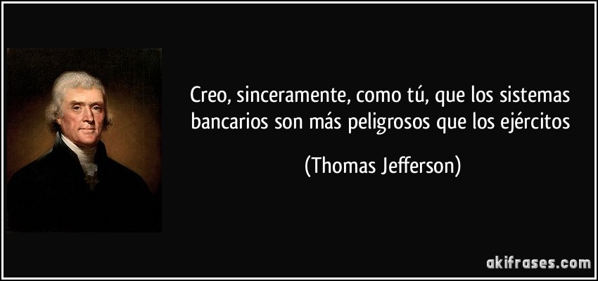 Creo, sinceramente, como tú, que los sistemas bancarios son más peligrosos que los ejércitos (Thomas Jefferson)