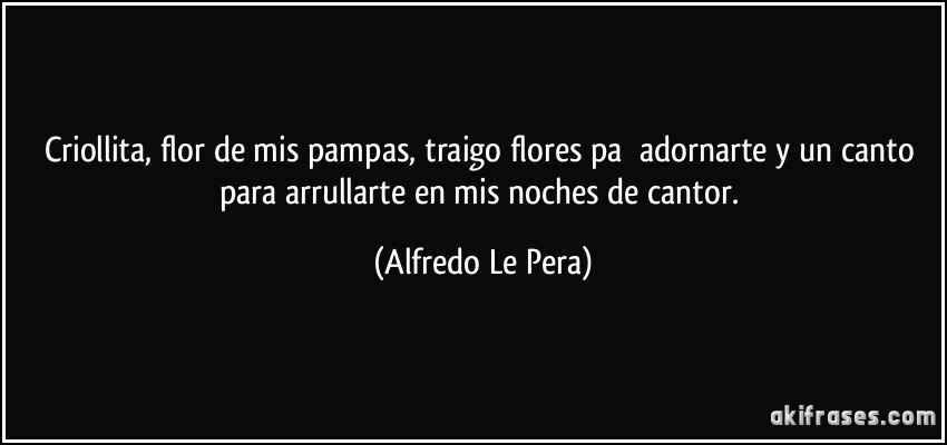 Criollita, flor de mis pampas, traigo flores pa ́adornarte y un canto para arrullarte en mis noches de cantor. (Alfredo Le Pera)