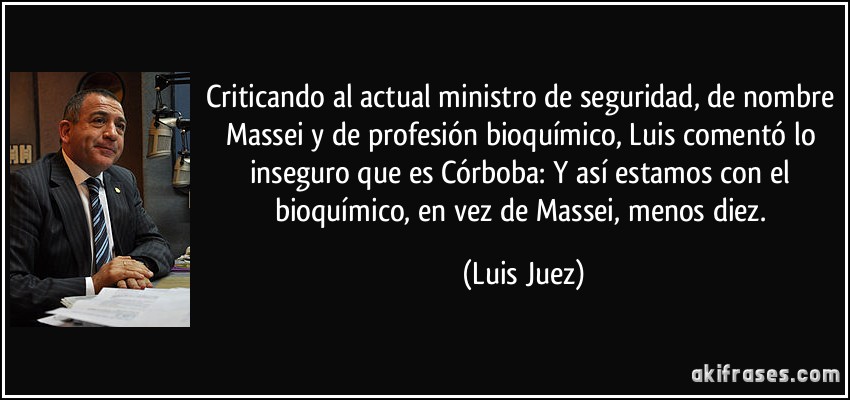 Criticando al actual ministro de seguridad, de nombre Massei y de profesión bioquímico, Luis comentó lo inseguro que es Córboba: Y así estamos con el bioquímico, en vez de Massei, menos diez. (Luis Juez)