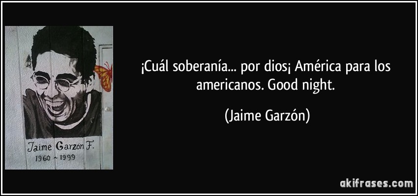 ¡Cuál soberanía... por dios¡ América para los americanos. Good night. (Jaime Garzón)