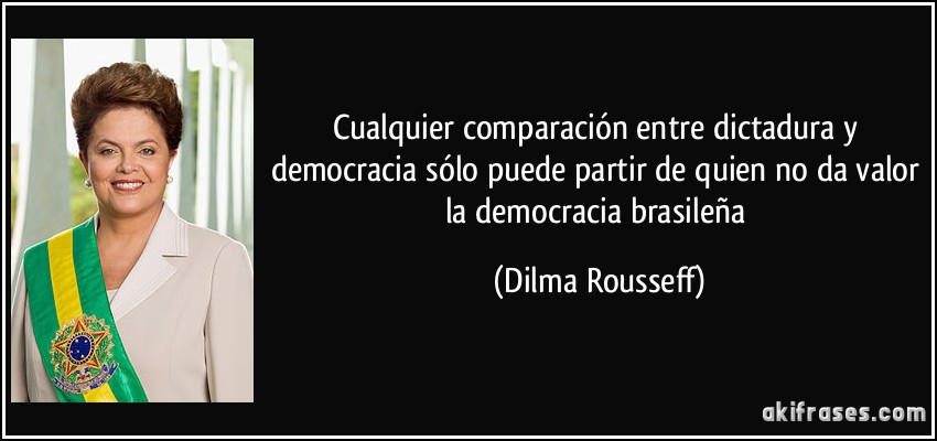 Cualquier comparación entre dictadura y democracia sólo puede partir de quien no da valor la democracia brasileña (Dilma Rousseff)