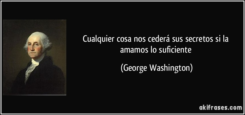 Cualquier cosa nos cederá sus secretos si la amamos lo suficiente (George Washington)