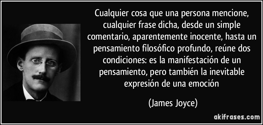 Cualquier cosa que una persona mencione, cualquier frase dicha, desde un simple comentario, aparentemente inocente, hasta un pensamiento filosófico profundo, reúne dos condiciones: es la manifestación de un pensamiento, pero también la inevitable expresión de una emoción (James Joyce)