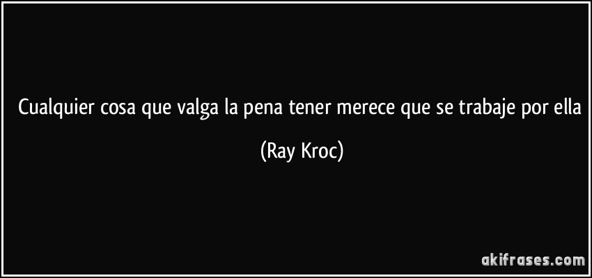 Cualquier cosa que valga la pena tener merece que se trabaje por ella (Ray Kroc)