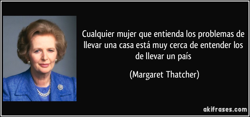 Cualquier mujer que entienda los problemas de llevar una casa está muy cerca de entender los de llevar un país (Margaret Thatcher)