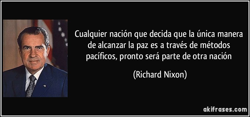 Cualquier nación que decida que la única manera de alcanzar la paz es a través de métodos pacíficos, pronto será parte de otra nación (Richard Nixon)