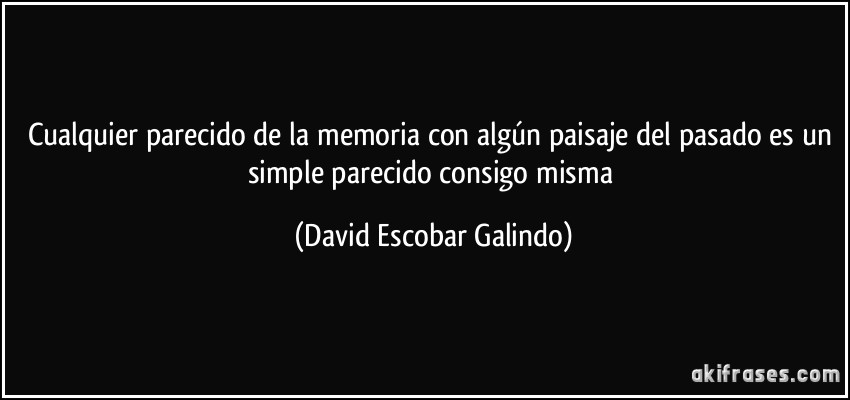 Cualquier parecido de la memoria con algún paisaje del pasado es un simple parecido consigo misma (David Escobar Galindo)
