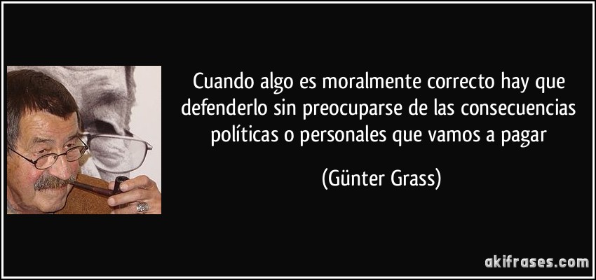 Cuando algo es moralmente correcto hay que defenderlo sin preocuparse de las consecuencias políticas o personales que vamos a pagar (Günter Grass)