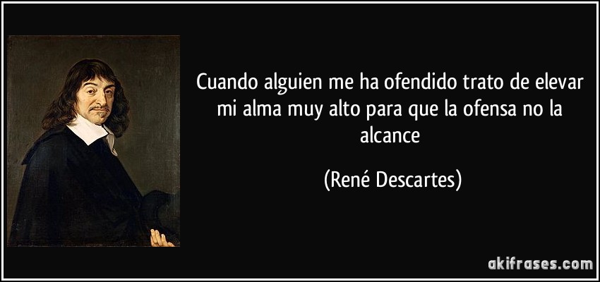 Cuando alguien me ha ofendido trato de elevar mi alma muy alto para que la ofensa no la alcance (René Descartes)