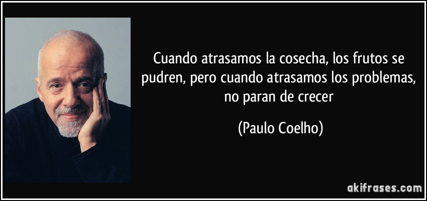 Cuando atrasamos la cosecha, los frutos se pudren, pero cuando atrasamos los problemas, no paran de crecer (Paulo Coelho)
