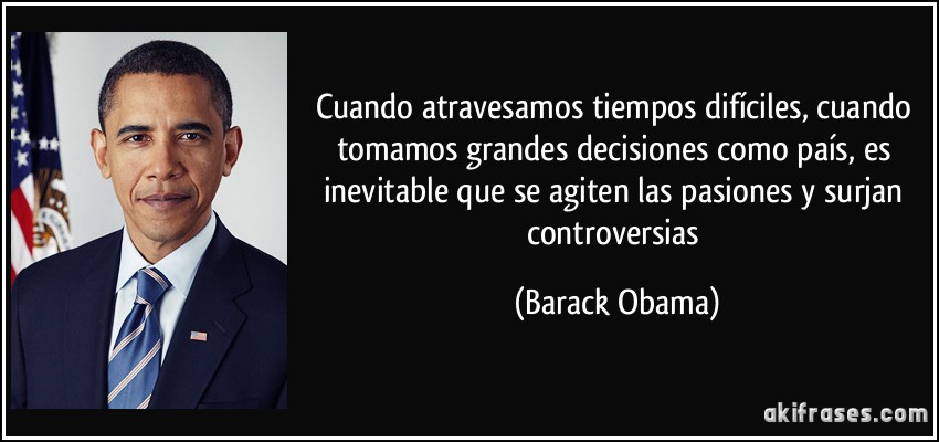 Cuando atravesamos tiempos difíciles, cuando tomamos grandes decisiones como país, es inevitable que se agiten las pasiones y surjan controversias (Barack Obama)