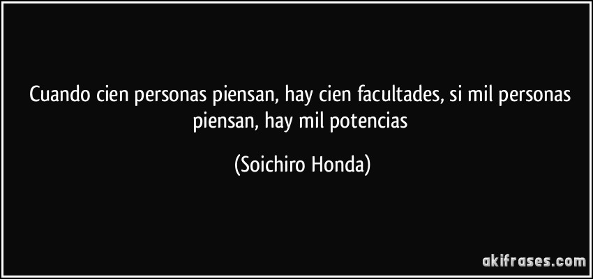 Cuando cien personas piensan, hay cien facultades, si mil personas piensan, hay mil potencias (Soichiro Honda)