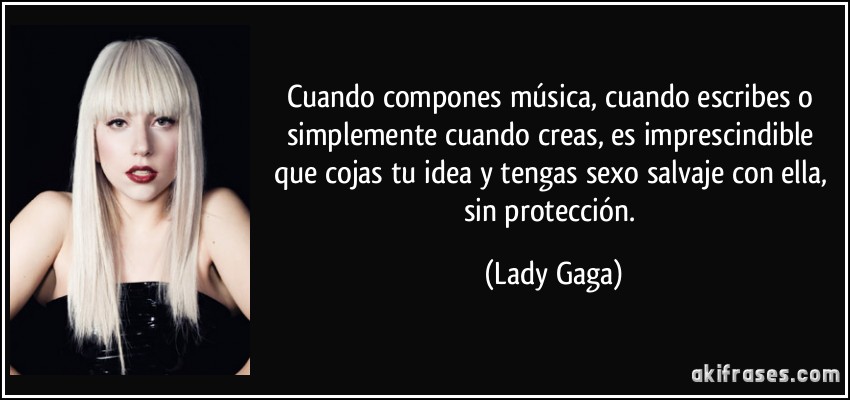 Cuando compones música, cuando escribes o simplemente cuando creas, es imprescindible que cojas tu idea y tengas sexo salvaje con ella, sin protección. (Lady Gaga)