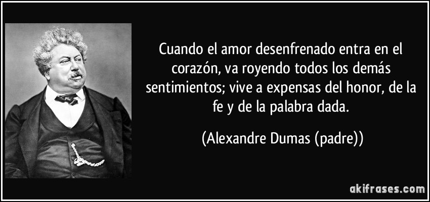 Cuando el amor desenfrenado entra en el corazón, va royendo todos los demás sentimientos; vive a expensas del honor, de la fe y de la palabra dada. (Alexandre Dumas (padre))