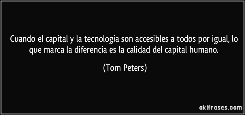 Cuando el capital y la tecnología son accesibles a todos por igual, lo que marca la diferencia es la calidad del capital humano. (Tom Peters)
