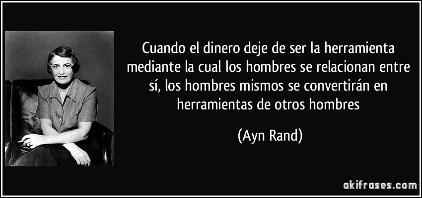 Cuando el dinero deje de ser la herramienta mediante la cual los hombres se relacionan entre sí, los hombres mismos se convertirán en herramientas de otros hombres (Ayn Rand)