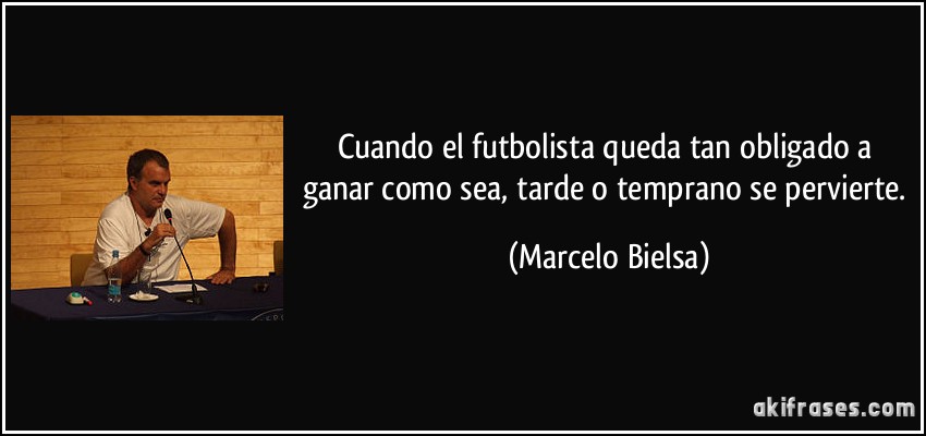 Cuando el futbolista queda tan obligado a ganar como sea, tarde o temprano se pervierte. (Marcelo Bielsa)
