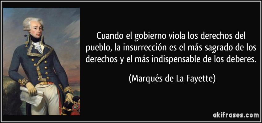 Cuando el gobierno viola los derechos del pueblo, la insurrección es el más sagrado de los derechos y el más indispensable de los deberes. (Marqués de La Fayette)
