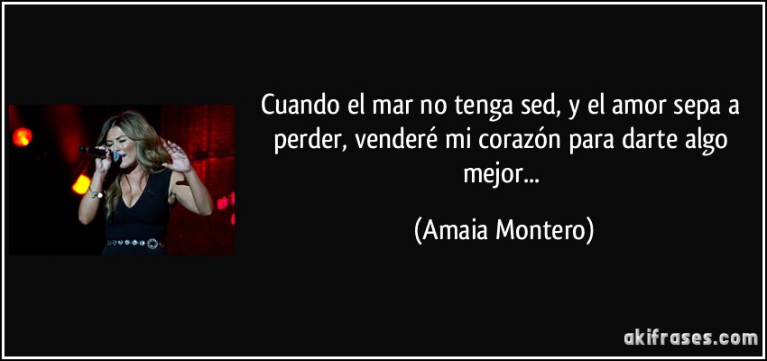 Cuando el mar no tenga sed, y el amor sepa a perder, venderé mi corazón para darte algo mejor... (Amaia Montero)