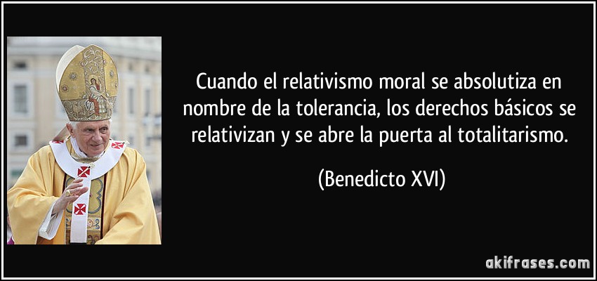 Cuando el relativismo moral se absolutiza en nombre de la tolerancia, los derechos básicos se relativizan y se abre la puerta al totalitarismo. (Benedicto XVI)