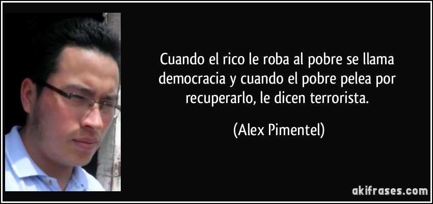 Cuando el rico le roba al pobre se llama democracia y cuando el pobre pelea por recuperarlo, le dicen terrorista. (Alex Pimentel)