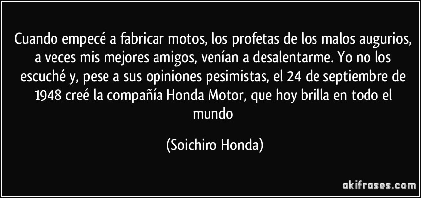 Cuando empecé a fabricar motos, los profetas de los malos augurios, a veces mis mejores amigos, venían a desalentarme. Yo no los escuché y, pese a sus opiniones pesimistas, el 24 de septiembre de 1948 creé la compañía Honda Motor, que hoy brilla en todo el mundo (Soichiro Honda)