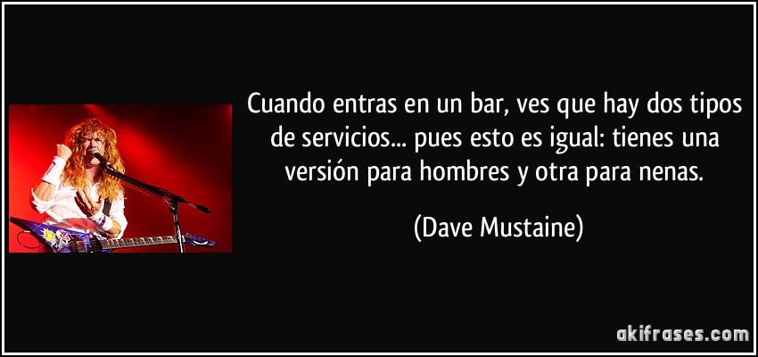 Cuando entras en un bar, ves que hay dos tipos de servicios... pues esto es igual: tienes una versión para hombres y otra para nenas. (Dave Mustaine)