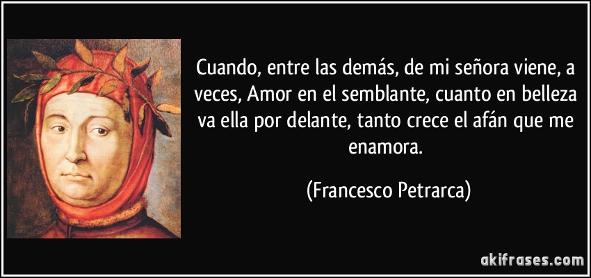 Cuando, entre las demás, de mi señora viene, a veces, Amor en el semblante, cuanto en belleza va ella por delante, tanto crece el afán que me enamora. (Francesco Petrarca)