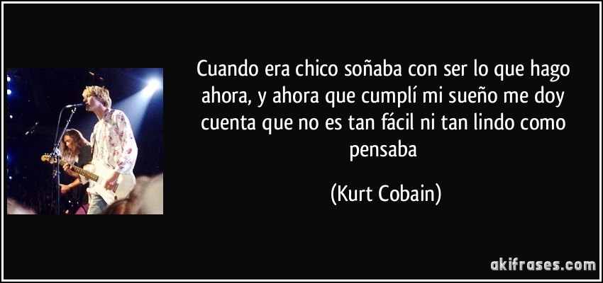 Cuando era chico soñaba con ser lo que hago ahora, y ahora que cumplí mi sueño me doy cuenta que no es tan fácil ni tan lindo como pensaba (Kurt Cobain)