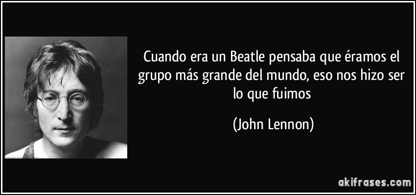 Cuando era un Beatle pensaba que éramos el grupo más grande del mundo, eso nos hizo ser lo que fuimos (John Lennon)