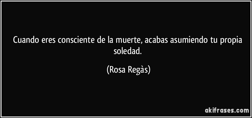 Cuando eres consciente de la muerte, acabas asumiendo tu propia soledad. (Rosa Regàs)