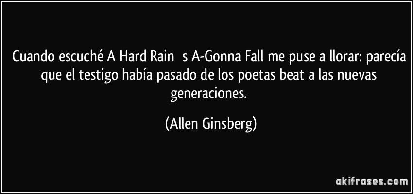Cuando escuché A Hard Rain ́s A-Gonna Fall me puse a llorar: parecía que el testigo había pasado de los poetas beat a las nuevas generaciones. (Allen Ginsberg)