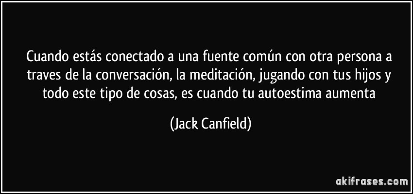 Cuando estás conectado a una fuente común con otra persona a traves de la conversación, la meditación, jugando con tus hijos y todo este tipo de cosas, es cuando tu autoestima aumenta (Jack Canfield)