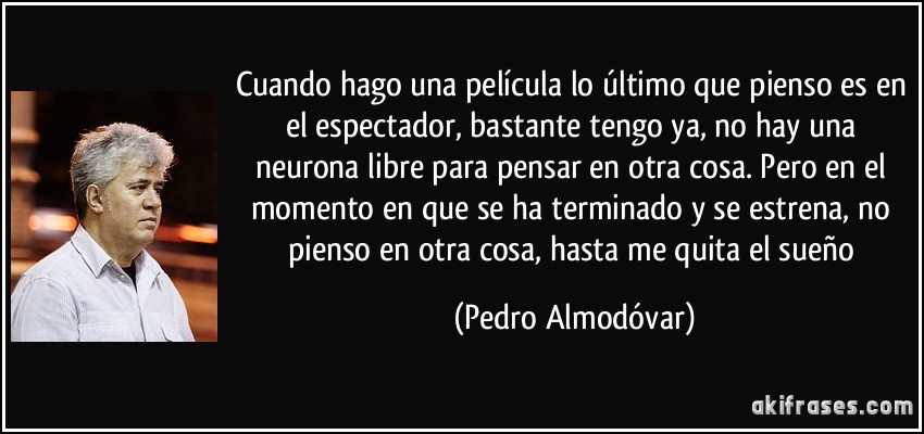 Cuando hago una película lo último que pienso es en el espectador, bastante tengo ya, no hay una neurona libre para pensar en otra cosa. Pero en el momento en que se ha terminado y se estrena, no pienso en otra cosa, hasta me quita el sueño (Pedro Almodóvar)