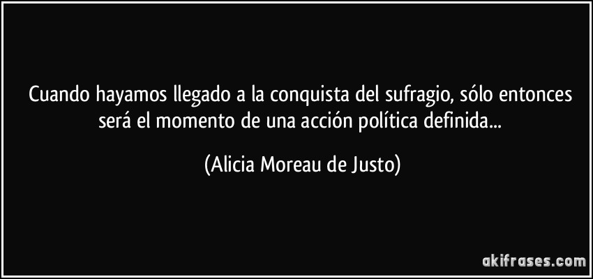 Cuando hayamos llegado a la conquista del sufragio, sólo entonces será el momento de una acción política definida... (Alicia Moreau de Justo)