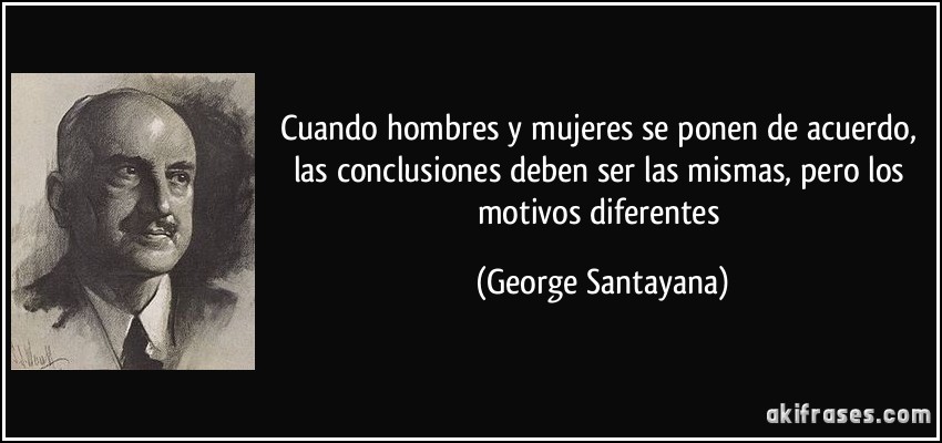 Cuando hombres y mujeres se ponen de acuerdo, las conclusiones deben ser las mismas, pero los motivos diferentes (George Santayana)