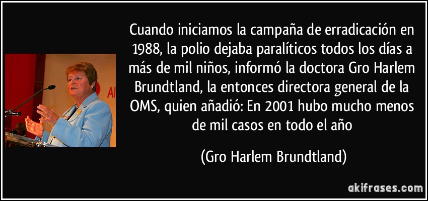 Cuando iniciamos la campaña de erradicación en 1988, la polio dejaba paralíticos todos los días a más de mil niños, informó la doctora Gro Harlem Brundtland, la entonces directora general de la OMS, quien añadió: En 2001 hubo mucho menos de mil casos en todo el año (Gro Harlem Brundtland)