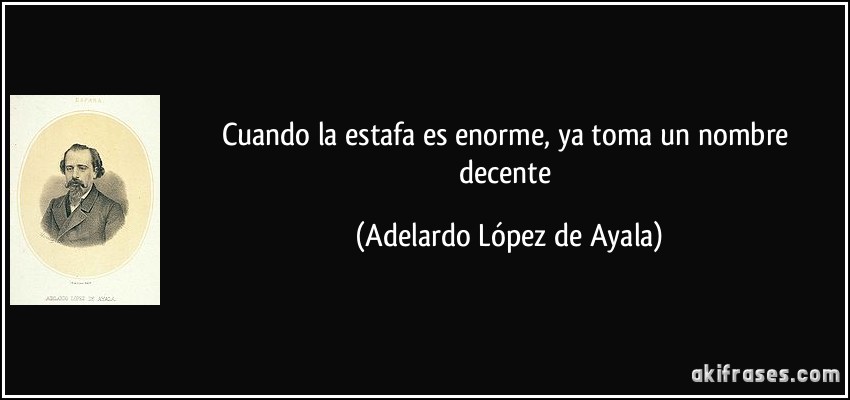 Cuando la estafa es enorme, ya toma un nombre decente (Adelardo López de Ayala)
