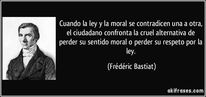 Cuando la ley y la moral se contradicen una a otra, el ciudadano confronta la cruel alternativa de perder su sentido moral o perder su respeto por la ley. (Frédéric Bastiat)