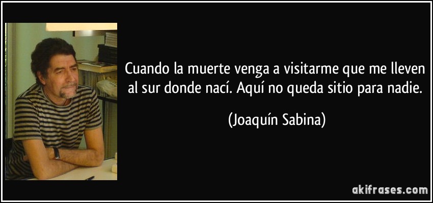 Cuando la muerte venga a visitarme que me lleven al sur donde nací. Aquí no queda sitio para nadie. (Joaquín Sabina)