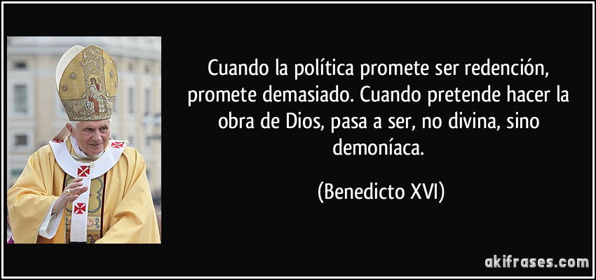 Cuando la política promete ser redención, promete demasiado. Cuando pretende hacer la obra de Dios, pasa a ser, no divina, sino demoníaca. (Benedicto XVI)