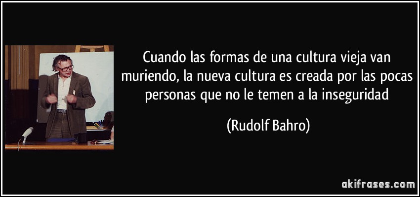 Cuando las formas de una cultura vieja van muriendo, la nueva cultura es creada por las pocas personas que no le temen a la inseguridad (Rudolf Bahro)