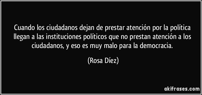 Cuando los ciudadanos dejan de prestar atención por la política llegan a las instituciones políticos que no prestan atención a los ciudadanos, y eso es muy malo para la democracia. (Rosa Díez)