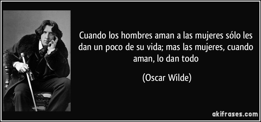 Cuando los hombres aman a las mujeres sólo les dan un poco de su vida; mas las mujeres, cuando aman, lo dan todo (Oscar Wilde)