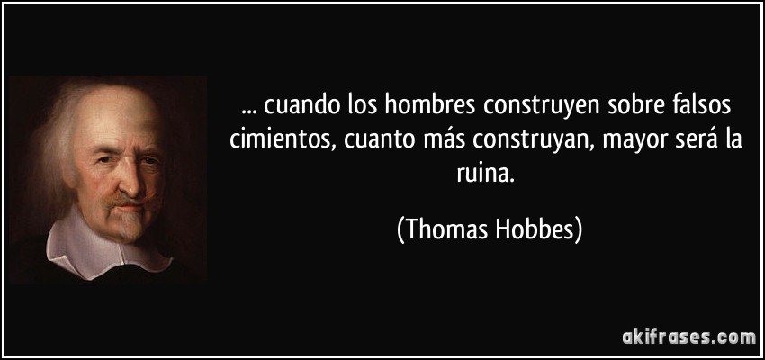 ... cuando los hombres construyen sobre falsos cimientos, cuanto más construyan, mayor será la ruina. (Thomas Hobbes)