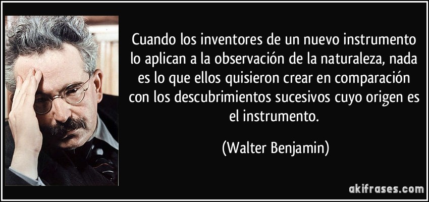 Cuando los inventores de un nuevo instrumento lo aplican a la observación de la naturaleza, nada es lo que ellos quisieron crear en comparación con los descubrimientos sucesivos cuyo origen es el instrumento. (Walter Benjamin)