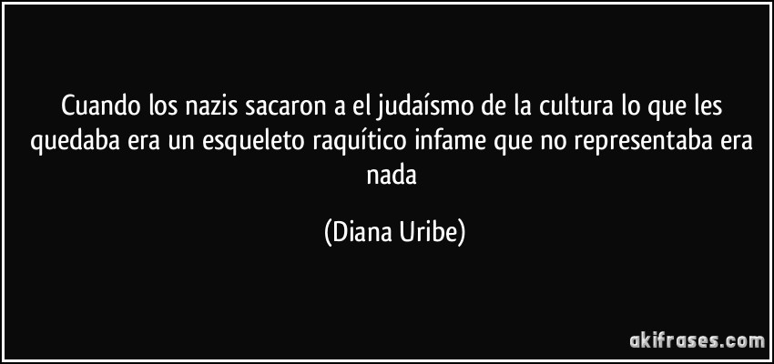 Cuando los nazis sacaron a el judaísmo de la cultura lo que les quedaba era un esqueleto raquítico infame que no representaba era nada (Diana Uribe)