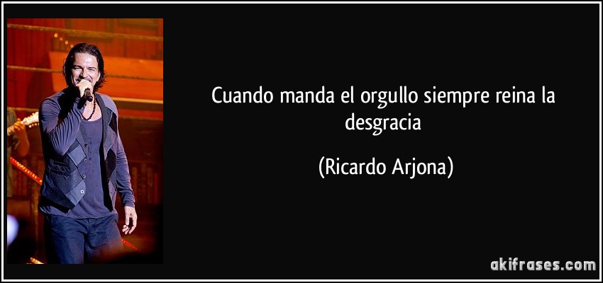 Cuando manda el orgullo siempre reina la desgracia (Ricardo Arjona)